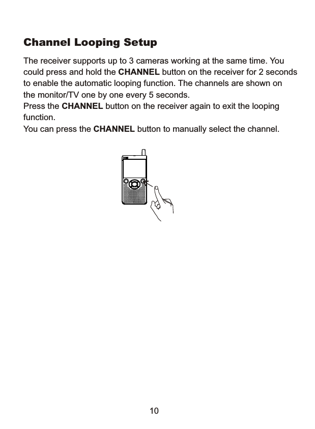 Channel Looping Setup The receiver supports up to 3 cameras working at the same time. You could press and hold the CHANNEL button on the receiver for 2 seconds to enable the automatic looping function. T he channels are shown on the monitor/TV one by one every 5 seconds. Press the CHANNEL button on the receiver again to exit the looping function. You can press the CHANNEL button to manually select the channel. 10 