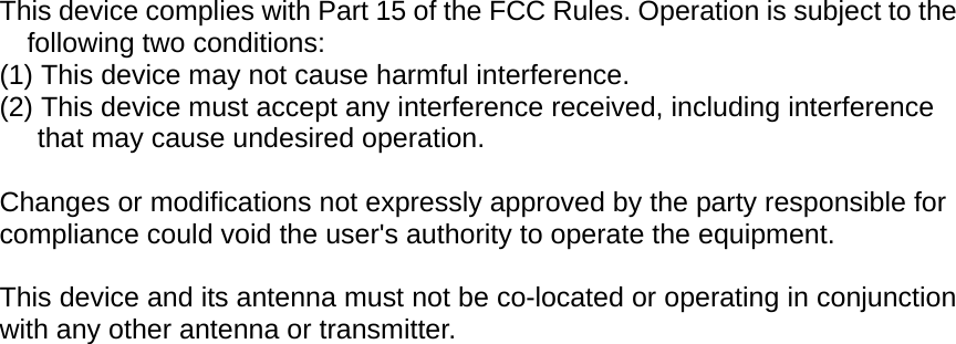  This device complies with Part 15 of the FCC Rules. Operation is subject to the following two conditions: (1) This device may not cause harmful interference. (2) This device must accept any interference received, including interference that may cause undesired operation.  Changes or modifications not expressly approved by the party responsible for compliance could void the user's authority to operate the equipment.  This device and its antenna must not be co-located or operating in conjunction with any other antenna or transmitter.  