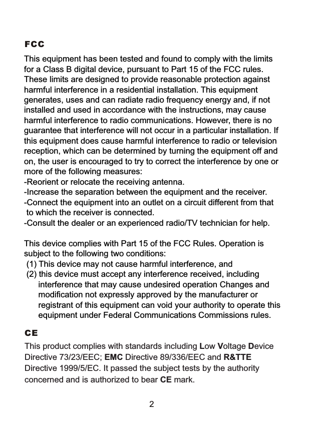 FCC This equipment has been tested and found to comply with the limits for a Class B digital device, pursuant to Part 15 of the FCC rules. These limits are designed to provide reasonable protection against harmful interference in a residential installation. This equipment generates, uses and can radiate radio frequency energy and, if not installed and used in accordance with the instructions, may cause harmful interference to radio communications. However, there is no guarantee that interference will not occur in a particular installation. If this equipment does cause harmful interference to radio or television reception, which can be determined by turning the equipment off and on, the user is encouraged to try to correct the interference by one or more of the following measures:-Reorient or relocate the receiving antenna.-Increase the separation between the equipment and the receiver.-Connect the equipment into an outlet on a circuit different from that to which the receiver is connected.-Consult the dealer or an experienced radio/TV technician for help.This device complies with Part 15 of the FCC Rules. Operation is subject to the following two conditions: (1) This device may not cause harmful interference, and (2) this device must accept any interference received, including interference that may cause undesired operation Changes and modification not expressly approved by the manufacturer or registrant of this equipment can void your authority to operate this equipment under Federal Communications Commissions rules. CE This product complies with standards including Low Voltage Device Directive 73/23/EEC; EMC Directive 89/336/EEC and R&amp;TTE Directive 1999/5/EC. It passed the subject tests by the authority concerned and is authorized to bear CE mark. 2 