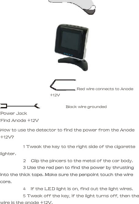         Red wire connects to Anode +12V     Black wire grounded  Power Jack     Find Anode +12V     How to use the detector to find the power from the Anode +12V?      1 Tweak the key to the right side of the cigarette lighter.    2   Clip the pincers to the metal of the car body.      3 Use the red pen to find the power by thrusting into the thick tape. Make sure the penpoint touch the wire core.      4   If the LED light is on, find out the light wires.      5 Tweak off the key, if the light turns off, then the wire is the anode +12V.     
