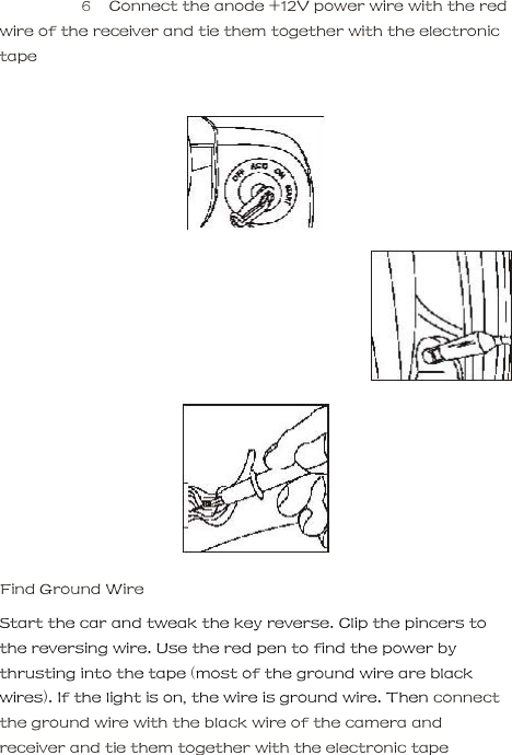  6   Connect the anode +12V power wire with the red wire of the receiver and tie them together with the electronic tape               Find Ground Wire     Start the car and tweak the key reverse. Clip the pincers to the reversing wire. Use the red pen to find the power by thrusting into the tape (most of the ground wire are black wires). If the light is on, the wire is ground wire. Then connect the ground wire with the black wire of the camera and receiver and tie them together with the electronic tape     