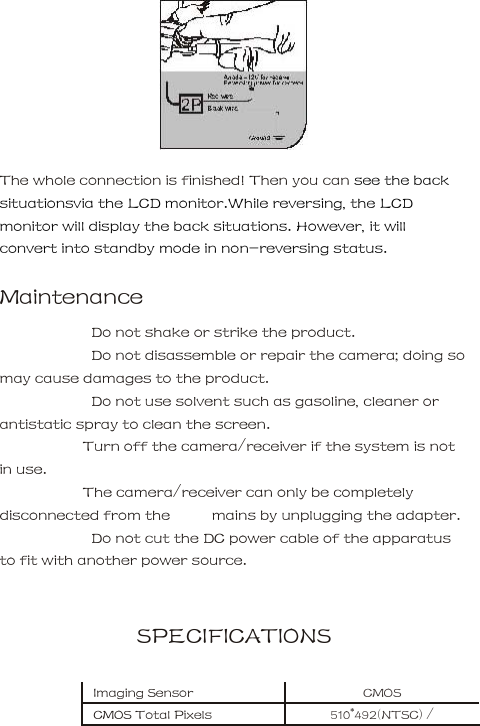    The whole connection is finished! Then you can see the back situationsvia the LCD monitor.While reversing, the LCD monitor will display the back situations. However, it will convert into standby mode in non-reversing status.           Maintenance         Do not shake or strike the product.         Do not disassemble or repair the camera; doing so may cause damages to the product.         Do not use solvent such as gasoline, cleaner or antistatic spray to clean the screen.       Turn off the camera/receiver if the system is not in use.     The camera/receiver can only be completely disconnected from the          mains by unplugging the adapter.         Do not cut the DC power cable of the apparatus to fit with another power source.        SPECIFICATIONS     Imaging Sensor    CMOS     CMOS Total Pixels      510*492(NTSC) / 