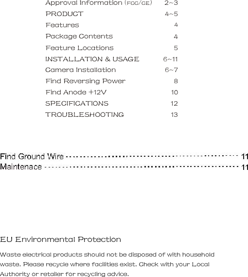 Approval Information (FCC/CE)    2~3   PRODUCT      4~5   Features      4   Package Contents      4   Feature Locations      5   INSTALLATION &amp; USAGE      6~11   Camera Installation      6~7   Find Reversing Power      8   Find Anode +12V      10 SPECIFICATIONS    12  TROUBLESHOOTING    13     EU Environmental Protection     Waste electrical products should not be disposed of with household waste. Please recycle where facilities exist. Check with your Local Authority or retailer for recycling advice.     