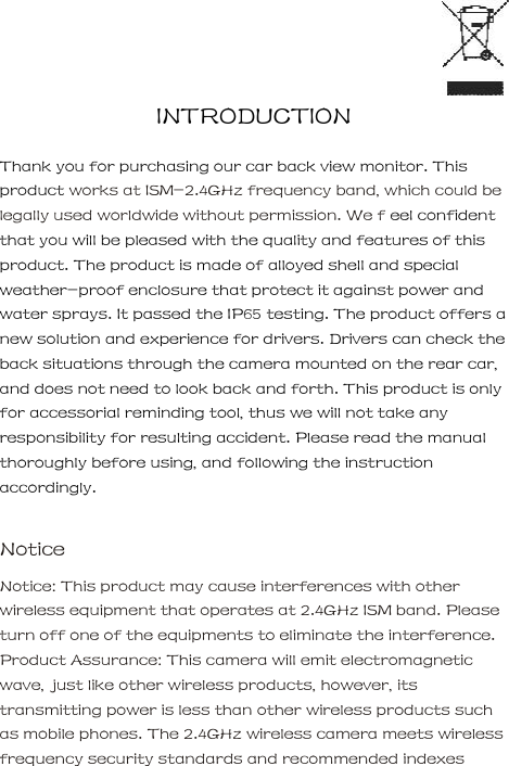    INTRODUCTION     Thank you for purchasing our car back view monitor. This product works at ISM-2.4GHz frequency band, which could be legally used worldwide without permission. We f eel confident that you will be pleased with the quality and features of this product. The product is made of alloyed shell and special weather-proof enclosure that protect it against power and water sprays. It passed the IP65 testing. The product offers a new solution and experience for drivers. Drivers can check the back situations through the camera mounted on the rear car, and does not need to look back and forth. This product is only for accessorial reminding tool, thus we will not take any responsibility for resulting accident. Please read the manual thoroughly before using, and following the instruction accordingly.     Notice     Notice: This product may cause interferences with other wireless equipment that operates at 2.4GHz ISM band. Please turn off one of the equipments to eliminate the interference. Product Assurance: This camera will emit electromagnetic wave, just like other wireless products, however, its transmitting power is less than other wireless products such as mobile phones. The 2.4GHz wireless camera meets wireless frequency security standards and recommended indexes 