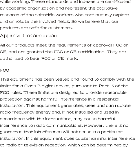while working. These standards and indexes are certificated by academic organization and represent the cogitative research of the scientific workers who continuously explore and annotate the involved fields. So we believe that our products are safe for customers.     Approval Information     All our products meet the requirements of approval FCC or CE, and are granted the FCC or CE certification. They are authorized to bear FCC or CE mark.     FCC     This equipment has been tested and found to comply with the limits for a Class B digital device, pursuant to Part 15 of the FCC rules. These limits are designed to provide reasonable protection against harmful interference in a residential installation. This equipment generates, uses and can radiate radio frequency energy and, if not installed and used in accordance with the instructions, may cause harmful interference to radio communications. However, there is no guarantee that interference will not occur in a particular installation. If this equipment does cause harmful interference to radio or television reception, which can be determined by           