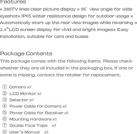 Features     &raquo; 380TV lines clear picture display &raquo; 95&deg;  view angle for wide eyeshot&raquo; IP65 water resistance design for outdoor usage &raquo; Automatically start up the rear view images while reversing &raquo; 2.4&rdquo;LCD screen display for vivid and bright images&raquo; Easy installation, suitable for cars and buses     Package Contents     This package comes with the following items. Please check whether they are all included in the packaging box, if one or some is missing, contact the retailer for replacement.      ①  Camera x1      ② LCD Monitor x1    ③  Detector x1      ④  Power Cable for Camera x1      ⑤  Power Cable for Receiver x1      ⑥ Mounting Hardware x1    ⑦ Double Face Tape  x1    ⑧  User&rsquo;s Manual    x1       