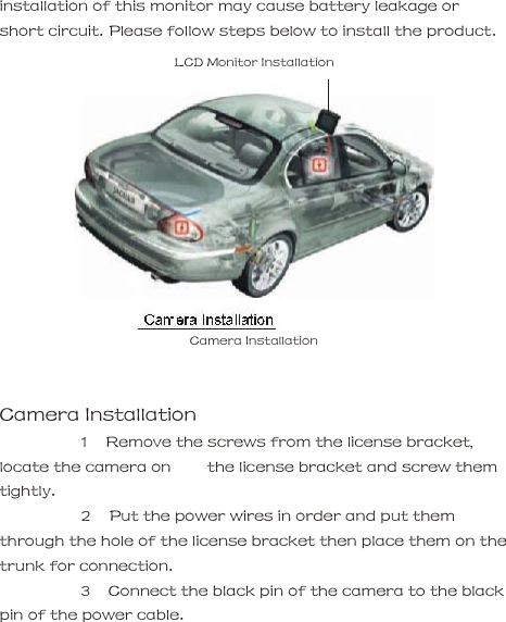 installation of this monitor may cause battery leakage or short circuit. Please follow steps below to install the product.     LCD Monitor Installation        Camera Installation     Camera Installation      1   Remove the screws from the license bracket, locate the camera on        the license bracket and screw them tightly.      2   Put the power wires in order and put them through the hole of the license bracket then place them on the trunk for connection.      3   Connect the black pin of the camera to the black pin of the power cable.        