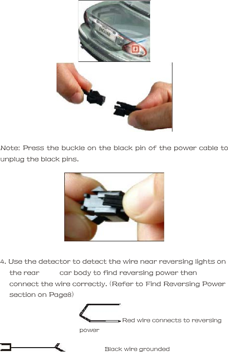       Note: Press the buckle on the black pin of the power cable to unplug the black pins.        4. Use the detector to detect the wire near reversing lights on the rear          car body to find reversing power then connect the wire correctly. (Refer to Find Reversing Power section on Page8)     Red wire connects to reversing power       Black wire grounded  