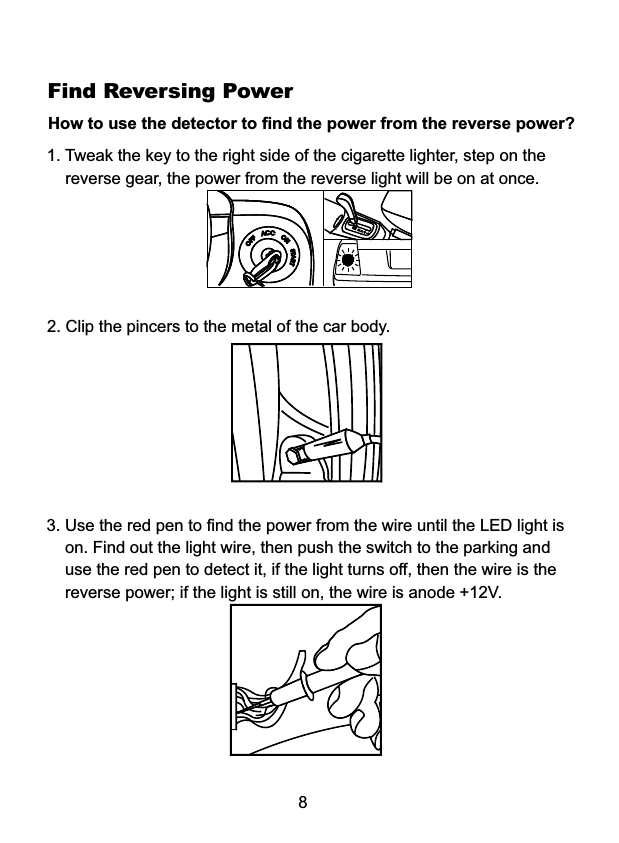 Find Reversing PowerHow to use the detector to find the power from the reverse power? 1. Tweak the key to the right side of the cigarette lighter, step on the    reverse gear, the power from the reverse light will be on at once. 82. Clip the pincers to the metal of the car body.3. Use the red pen to find the power from the wire until the LED light is    on. Find out the light wire, then push the switch to the parking and    use the red pen to detect it, if the light turns off, then the wire is the    reverse power; if the light is still on, the wire is anode +12V.