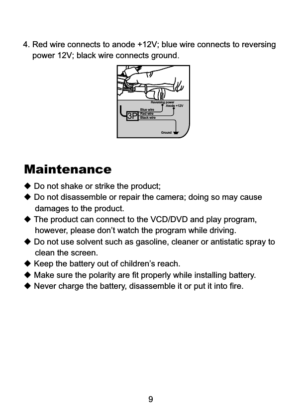 Black wireBlue wireReversing powerGround4. Red wire connects to anode +12V; blue wire connects to reversing     power 12V; black wire connects ground.9Red wireAnode +12V3P◆ Do not shake or strike the product;◆ Do not disassemble or repair the camera; doing so may cause      damages to the product.◆ The product can connect to the VCD/DVD and play program,      however, please don&rsquo;t watch the program while driving.◆ Do not use solvent such as gasoline, cleaner or antistatic spray to      clean the screen.◆ Keep the battery out of children&rsquo;s reach.◆ Make sure the polarity are fit properly while installing battery.◆ Never charge the battery, disassemble it or put it into fire.Maintenance