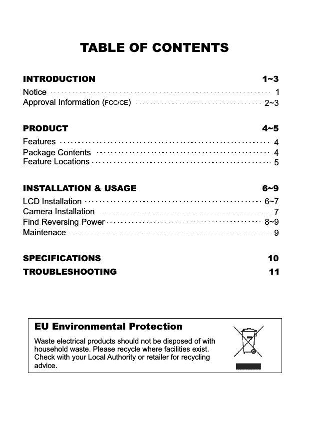 TABLE OF CONTENTSSPECIFICATIONS 10TROUBLESHOOTING 11INSTALLATION &amp; USAGELCD InstallationCamera InstallationFind Reversing Power6~78~9INTRODUCTION 1~3NoticeApproval Information (FCC/CE)12~37EU Environmental ProtectionWaste electrical products should not be disposed of with household waste. Please recycle where facilities exist. Check with your Local Authority or retailer for recycling advice.  96~9PRODUCT 4~5Package ContentsFeature Locations445FeaturesMaintenace