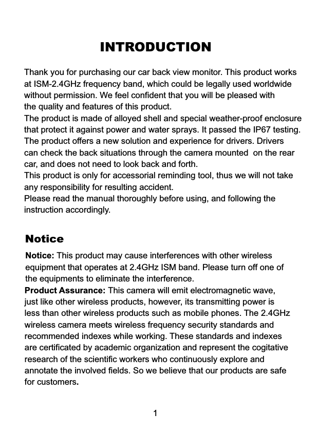 INTRODUCTIONThank you for purchasing our car back view monitor. This product eel confident that you will be pleased withthe quality and features of this product.The product is made of alloyed shell and special weather-proof enclosurethat protect it against power and water sprays. It passed the IP67 testing.The product offers a new solution and experience for drivers. Driverscan check the back situations through the camera mounted  on the rearcar, and does not need to look back and forth.This product is only for accessorial reminding tool, thus we will not takeany responsibility for resulting accident.Please read the manual thoroughly before using, and following theinstruction accordingly.worksat ISM-2.4GHz frequency band, which could be legally used worldwidewithout permission. We fNoticeNotice: This product may cause interferences with other wireless equipment that operates at 2.4GHz ISM band. Please turn off one ofthe equipments to eliminate the interference. Product Assurance: This camera will emit electromagnetic wave, just like other wireless products, however, its transmitting power isless than other wireless products such as mobile phones. The 2.4GHzwireless camera meets wireless frequency security standards and recommended indexes while working. These standards and indexes are certificated by academic organization and represent the cogitativeresearch of the scientific workers who continuously explore and annotate the involved fields. So we believe that our products are safefor customers.1