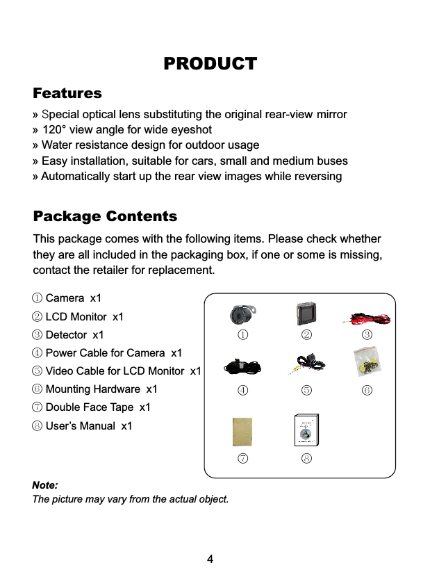This package comes with the following items. Please check whether they are all included in the packaging box, if one or some is missing, contact the retailer for replacement.Package ContentsPRODUCT4① Camera  x1② LCD Monitor  x1③ Detector  x1④ Power Cable for Camera  x1 ⑤ Video Cable for LCD Monitor  x1⑥ Mounting Hardware  x1 ⑦ Double Face Tape  x1 ⑧ User&rsquo;s Manual  x1① ② ③④ ⑤ ⑥⑦ ⑧Note:The picture may vary from the actual object.Features&raquo;&raquo;&raquo;&raquo;&raquo; Special optical lens substituting the original rear-view mirror 120&deg; view angle for wide eyeshot Water resistance design for outdoor usage Easy installation, suitable for cars, small and medium buses Automatically start up the rear view images while reversing