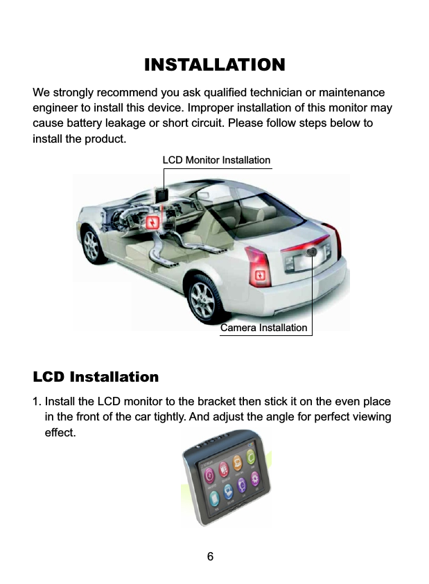 INSTALLATIONWe strongly recommend you ask qualified technician or maintenanceengineer to install this device. Improper installation of this monitor maycause battery leakage or short circuit. Please follow steps below toinstall the product.6LCD Installation1. Install the LCD monitor to the bracket then stick it on the even place     in the front of the car tightly. And adjust the angle for perfect viewing    effect. LCD Monitor InstallationCamera Installation