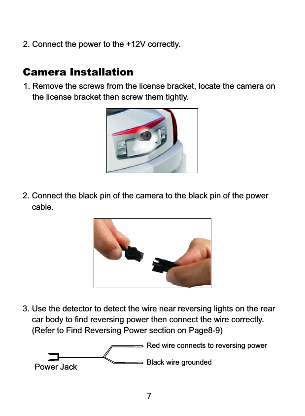 72. Connect the power to the +12V correctly.Camera Installation1. Remove the screws from the license bracket, locate the camera on     the license bracket then screw them tightly. 2. Connect the black pin of the camera to the black pin of the power     cable.3. Use the detector to detect the wire near reversing lights on the rear     car body to find reversing power then connect the wire correctly.     (Refer to Find Reversing Power section on Page8-9)Red wire connects to reversing powerBlack wire groundedPower Jack