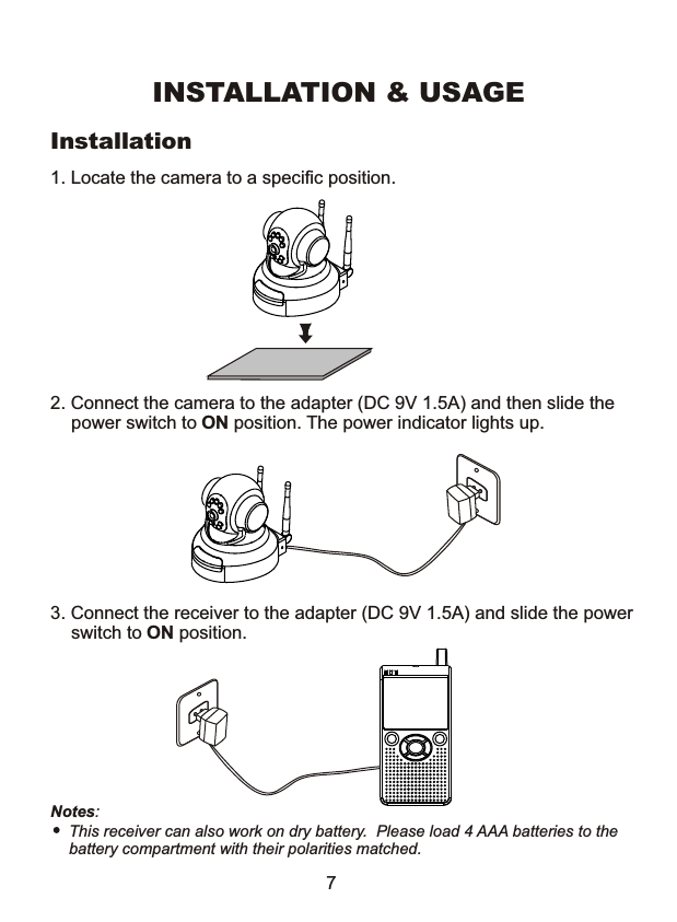 INSTALLATION &amp; USAGEInstallation 1. Locate the camera to a specific position. 2. Connect the camera to the adapter (DC 9V 1.5A) and then slide the power switch to ON position. The power indicator lights up. 3. Connect the receiver to the adapter (DC 9V 1.5A) and slide the power switch to ON position. Notes: This receiver can also work on dry battery.  Please load 4 AAA batteries to the battery compartment with their polarities matched. 7 