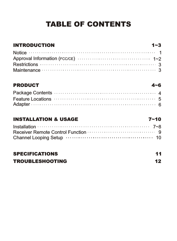 TABLE OF CONTENTSINTRODUCTION  1~3 Notice  1 Approval Information (FCC/CE)  1~2 Restrictions  3 Maintenance  3 PRODUCT  4~6 Package Contents  4 Feature Locations  5 Adapter  6 INSTALLATION &amp; USAGE  7~10 Installation  7~8 Receiver Remote Control Function  9 Channel Looping Setup  10 SPECIFICATIONS  11 TROUBLESHOOTING  12 