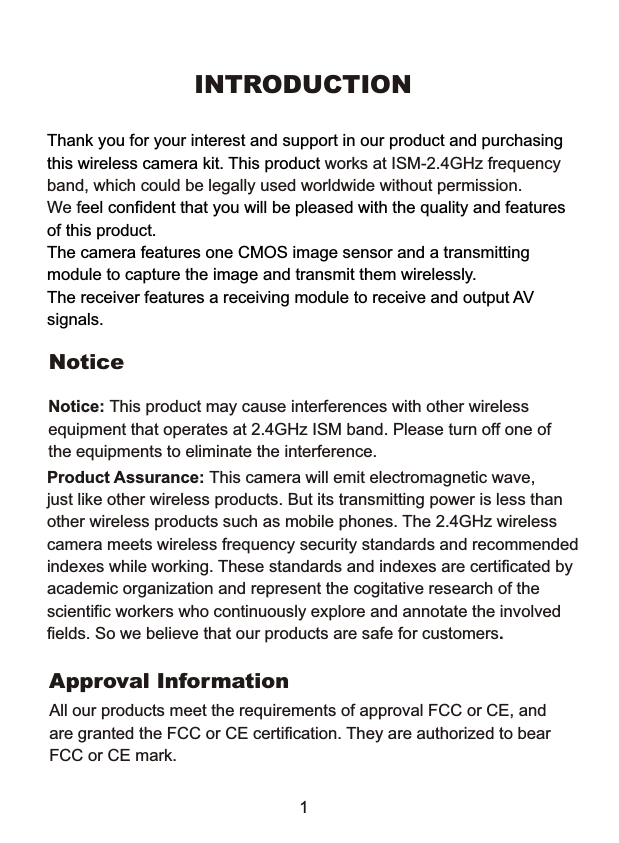 INTRODUCTIONThank you for your interest and support in our product and purchasing this wireless camera kit. This product works at ISM-2.4GHz frequency band, which could be legally used worldwide without permission. We f eel confident that you will be pleased with the quality and features of this product. The camera features one CMOS image sensor and a transmitting module to capture the image and transmit them wirelessly. The receiver features a receiving module to receive and output AV signals. Notice Notice: This product may cause interferences with other wireless equipment that operates at 2.4GHz ISM band. Please turn off one of the equipments to eliminate the interference. Product Assurance: This camera will emit electromagnetic wave, just like other wireless products. But its transmitting power is less than other wireless products such as mobile phones. The 2.4GHz wireless camera meets wireless frequency security standards and recommended indexes while working. These standards and indexes are certificated by academic organization and represent the cogitative research of the scientific workers who continuously explore and annotate the involved fields. So we believe that our products are safe for customers. Approval Information All our products meet the requirements of approval FCC or CE, and are granted the FCC or CE certification. They are authorized to bear FCC or CE mark. 1 