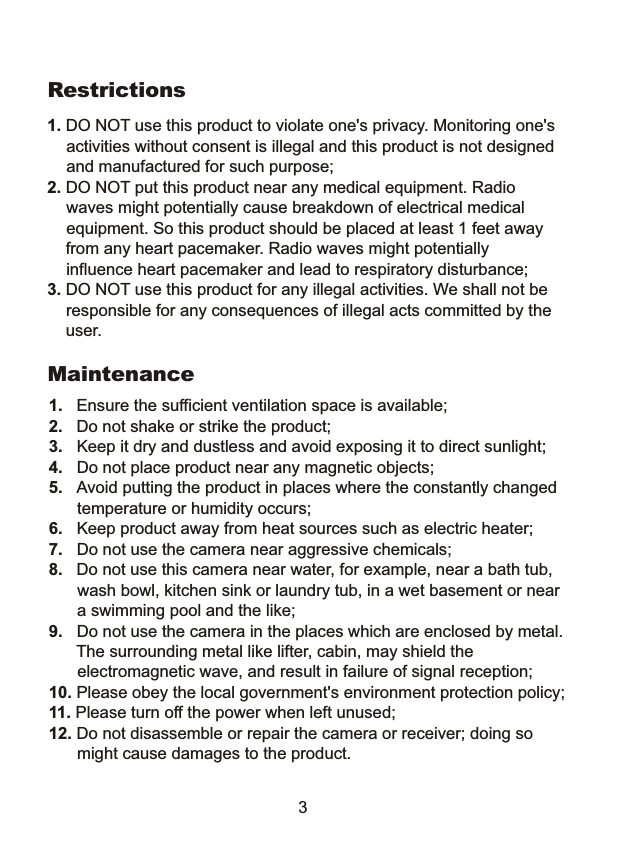 Restrictions 1. DO NOT use this product to violate one's privacy. Monitoring one's activities without consent is illegal and this product is not designed and manufactured for such purpose; 2. DO NOT put this product near any medical equipment. Radio waves might potentially cause breakdown of electrical medical equipment. So this product should be placed at least 1 feet away     from any heart pacemaker. Radio waves might potentially influence heart pacemaker and lead to respiratory disturbance; 3. DO NOT use this product for any illegal activities. We shall not be responsible for any consequences of illegal acts committed by the    user. Maintenance 1.  Ensure the sufficient ventilation space is available; 2.  Do not shake or strike the product; 3.  Keep it dry and dustless and avoid exposing it to direct sunlight; 4.  Do not place product near any magnetic objects; 5.  Avoid putting the product in places where the constantly changed temperature or humidity occurs; 6.  Keep product away from heat sources such as electric heater; 7.  Do not use the camera near aggressive chemicals; 8.   Do not use this camera near water, for example, near a bath tub, wash bowl, kitchen sink or laundry tub, in a wet basement or near a swimming pool and the like; 9.  Do not use the camera in the places which are enclosed by metal. The surrounding metal like lifter, cabin, may shield the  electromagnetic wave, and result in failure of signal reception; 10. Please obey the local government's environment protection policy; 11. Please turn off the power when left unused; 12. Do not disassemble or repair the camera or receiver; doing so might cause damages to the product. 3 