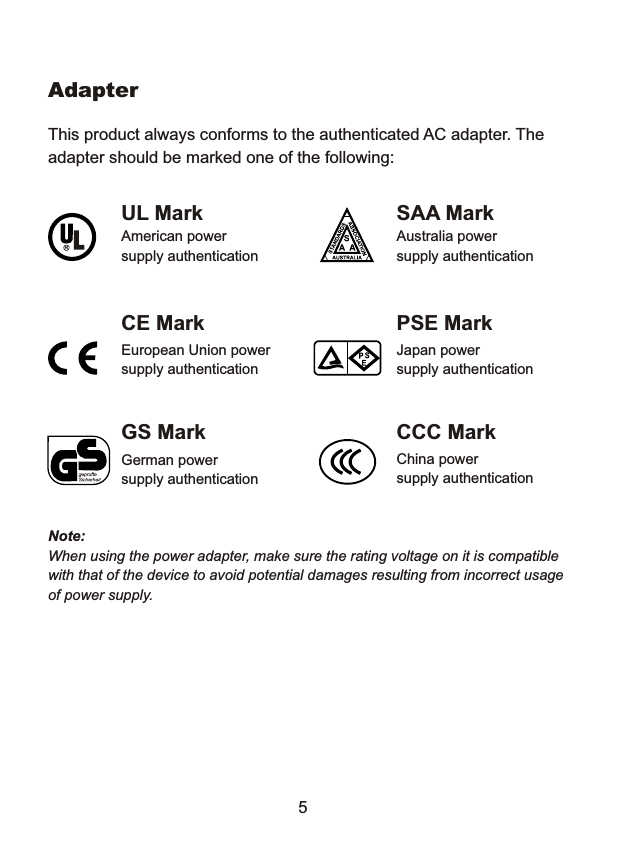 Adapter This product always conforms to the authenticated AC adapter. The adapter should be marked one of the following: UL Mark  SAA Mark American power  Australia power supply authentication  supply authentication CE Mark  PSE Mark European Union power  Japan power supply authentication  supply authentication GS Mark  CCC Mark China power supply authentication German power supply authentication Note:When using the power adapter, make sure the rating voltage on it is compatible with that of the device to avoid potential damages resulting from incorrect usage of power supply. 5 