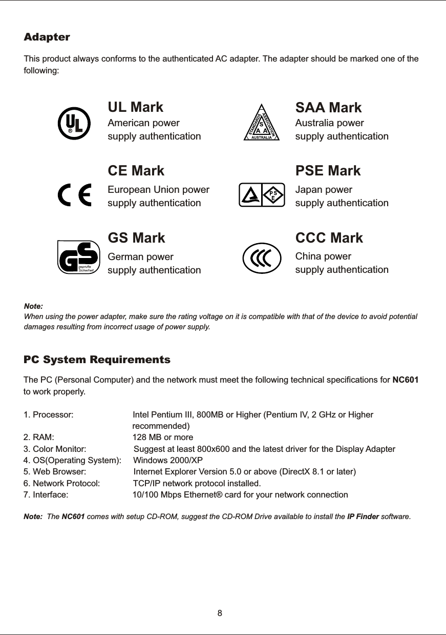 8This  product  always  conforms  to  the  authenticated  AC  adapter.  The  adapter  should  be  marked  one  of  the following:Note:When  using  the  power  adapter,  make  sure  the  rating  voltage  on  it  is  compatible  with  that  of  the  device  to  avoid  potential damages  resulting  from  incorrect  usage  of  power  supply.   AdapterUL  MarkAmerican  powersupply  authenticationSAA  MarkAustralia  powersupply  authenticationGS  MarkGerman  powersupply  authenticationCCC  MarkChina  powersupply  authenticationEuropean  Union  powersupply  authenticationCE  Mark PSE  MarkJapan  powersupply  authenticationThe  PC  (Personal  Computer)  and  the  network  must  meet  the  following  technical  specifications  for  NC601to  work  properly. PC  System  Requirements1.  Processor:             2. RAM:                                 128 MB or more.  OS( :          Windows  2000/XP.  Web  Browser:                                        Internet  Explorer  Version  5.   or NC601                                    Intel  Pentium  III,  800MB  or  Higher  (Pentium  IV,  2  GHz  or  Higher                                               recommended)3.  Color  Monitor:                                        Suggest  at  least  800x600  and  the  latest  driver  for  the  Display  Adapter4 Operating  System)5 0 above  (DirectX  8.1  or  later)6.  Network  Protocol:                            TCP/IP  network  protocol  installed. 7. Interface:                               10/100  Mbps  Ethernet&reg;  card  for  your  network  connection   Note:    The    comes  with  setup  CD-ROM,  suggest  the  CD-ROM  Drive  available  to  install  the  IP  Finder  software. 