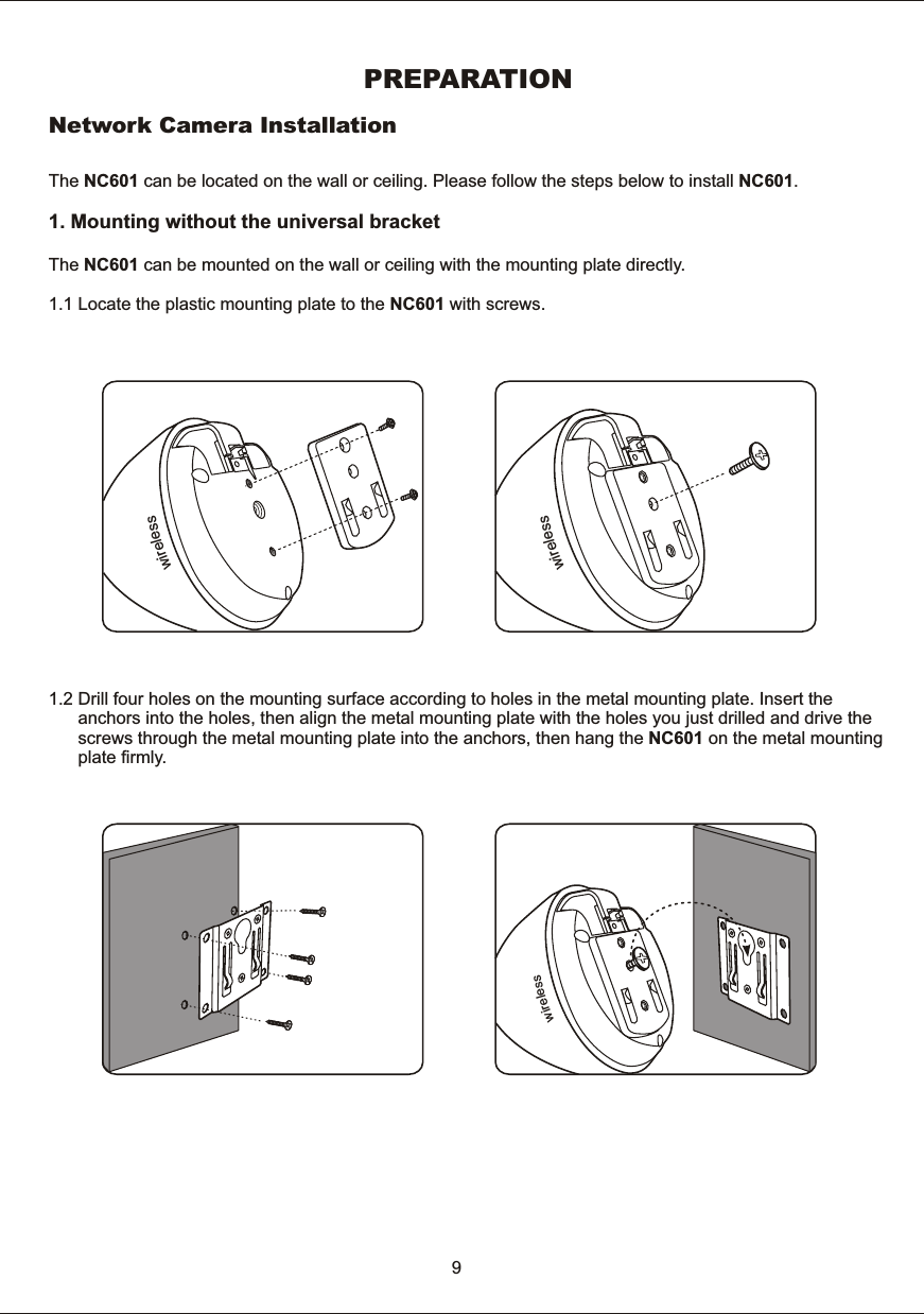 PREPARATIONNetwork  Camera  InstallationThe  NC601  can  be  located  on  the  wall  or  ceiling.  Please  follow  the  steps  below  to  install  NC601.1.  Mounting  without  the  universal  bracketThe  NC601  can  be  mounted  on  the  wall  or  ceiling  with  the  mounting  plate  directly. 1.1  Locate  the  plastic  mounting  plate  to  the  NC601  with  screws.1.2  Drill  four  holes  on  the  mounting  surface  according  to  holes  in  the  metal  mounting  plate.  Insert  the             anchors  into  the  holes,  then  align  the  metal  mounting  plate  with  the  holes  you  just  drilled  and  drive  the            screws  through  the  metal  mounting  plate  into  the  anchors,  then  hang  the  NC601  on  the  metal  mounting             plate  firmly.   9sseleriwsseleriwsseleriw