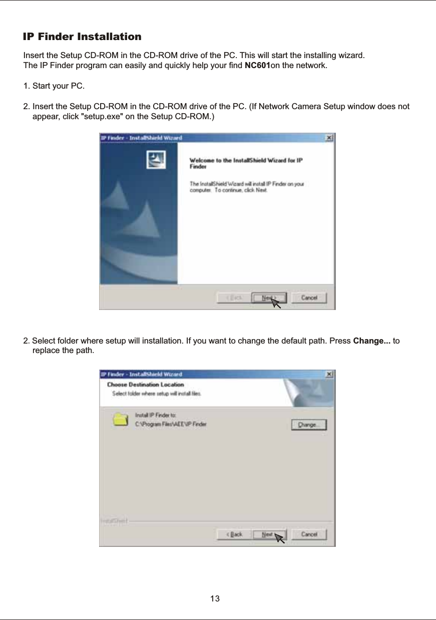 IP  Finder  Installation132.Select  folder  where  setup  will  installation.  If  you  want  to  change  the  default  path.  Press  Change...  to        replace  the  path.Insert  the  Setup  CD-ROM  in  the  CD-ROM  drive  of  the  PC.  This  will  start  the  installing  wizard. The  IP  Finder  program  can  easily  and  quickly  help  your  find  NC601on  the  network. 1.  Start  your  PC.2.  Insert  the  Setup  CD-ROM  in  the  CD-ROM  drive  of  the  PC.  (If  Network  Camera  Setup  window  does  not         appear,  click  "setup.exe"  on  the  Setup  CD-ROM.)