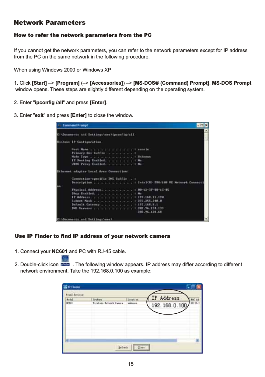 Network  ParametersHow  to  refer  the  network  parameters  from  the  PC If  you  cannot  get  the  network  parameters,  you  can  refer  to  the  network  parameters  except  for  IP  address from  the  PC  on  the  same  network  in  the  following  procedure.When  using  Windows  2000  or  Windows  XP1.  Click  [Start]  &ndash;>  [Program]  (&ndash;>  [Accessories])  &ndash;>  [MS-DOS&reg;  (Command)  Prompt].  MS-DOS  Prompt  window  opens.  These  steps  are  slightly  different  depending  on  the  operating  system.2.  Enter  "ipconfig  /all"  and  press  [Enter]. 3.  Enter  "exit"  and  press  [Enter]  to  close  the  window. 15Use  IP  Finder  to  find  IP  address  of  your  network  camera1.  Connect  your  NC601  and  PC  with  RJ-45  cable.2.  Double-click  icon                    .  The  following  window  appears.  IP  address  may  differ  according  to  different         network  environment.  Take  the  192.168.0.100  as  example: