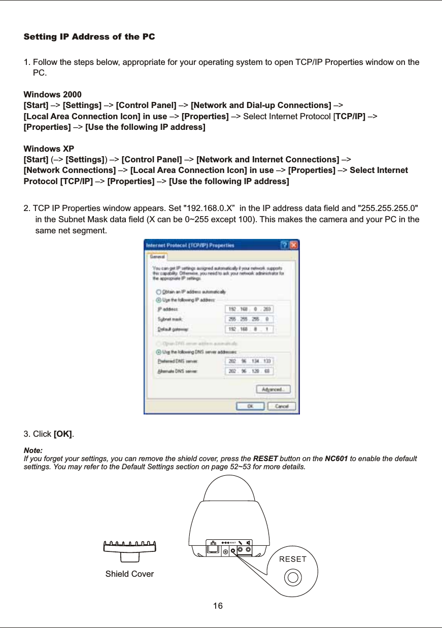 Setting  IP  Address  of  the  PC1.  Follow  the  steps  below,  appropriate  for  your  operating  system  to  open  TCP/IP  Properties  window  on  the         PC. Windows  2000 [Start]  &ndash;>  [Settings]  &ndash;>  [Control  Panel]  &ndash;>  [Network  and  Dial-up  Connections]  &ndash;> [Local  Area  Connection  Icon] in  use  &ndash;>  [Properties]  &ndash;>  Select  Internet  Protocol  [TCP/IP]  &ndash;> [Properties]  &ndash;>  [Use  the  following  IP  address] Windows  XP [Start]  (&ndash;>  [Settings])  &ndash;>  [Control  Panel]  &ndash;>  [Network  and  Internet  Connections]  &ndash;> [Network  Connections]  &ndash;>  [Local  Area  Connection  Icon]  in  use  &ndash;>  [Properties]  &ndash;>  Select  Internet Protocol  [TCP/IP]  &ndash;>  [Properties]  &ndash;>  [Use  the  following  IP  address] 2.  TCP  IP  Properties  window  appears.  Set  "192.168.0.X&rdquo;    in  the  IP  address  data  field  and  "255.255.255.0"           in  the  Subnet  Mask  data  field  (X  can  be  0~255  except  100).  This  makes  the  camera  and  your  PC  in  the           same  net  segment. 3.  Click  [OK]. Shield  CoverNote:If  you  forget  your  settings,  you  can  remove  the  shield  cover,  press  the  RESET  button  on  the  NC601  to  enable  the  defaultsettings.  You  may  refer  to  the  Default  Settings  section  on  page  52~53  for  more  details.16