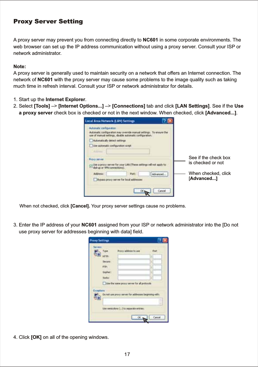 Proxy  Server  SettingA  proxy  server  may  prevent  you  from  connecting  directly  to  NC601  in  some  corporate  environments.  The web  browser  can  set  up  the  IP  address  communication  without  using  a  proxy  server.  Consult  your  ISP  ornetwork  administrator.   Note: A  proxy  server  is  generally  used  to  maintain  security  on  a  network  that  offers  an  Internet  connection.  The network  of  NC601  with  the  proxy  server  may  cause  some  problems  to  the  image  quality  such  as  taking much  time  in  refresh  interval.  Consult  your  ISP  or  network  administrator  for  details. 1.  Start  up  the  Internet  Explorer.2.  Select  [Tools]  &ndash;>  [Internet  Options...]  &ndash;>  [Connections]  tab  and  click  [LAN  Settings].  See  if  the  Use           a  proxy  server  check  box  is  checked  or  not  in  the  next  window.  When  checked,  click  [Advanced...].3.  Enter  the  IP  address  of  your  NC601  assigned  from  your  ISP  or  network  administrator  into  the  [Do  not         use  proxy  server  for  addresses  beginning  with  data]  field.   4.  Click  [OK]  on  all  of  the  opening  windows. 17See  if  the  check  boxis  checked  or  notWhen  checked,  click[Advanced...]When  not  checked,  click  [Cancel].  Your  proxy  server  settings  cause  no  problems.