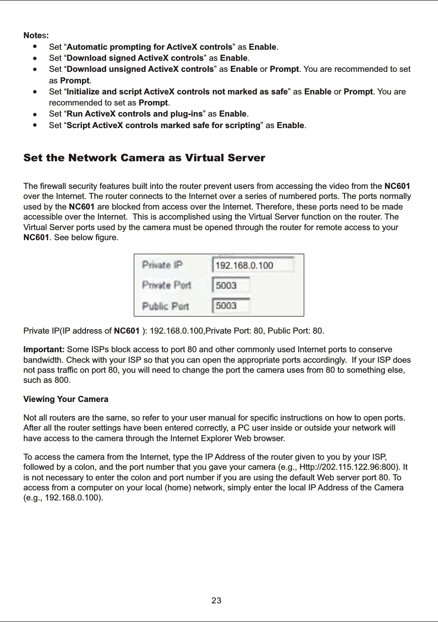 23Notes:            Set &ldquo;Automatic  prompting  for  ActiveX  controls&rdquo;  as  Enable.           Set &ldquo;Download  signed  ActiveX  controls&rdquo;  as  Enable.           Set &ldquo;Download  unsigned  ActiveX  controls&rdquo;  as  Enable  or  Prompt.  You  are  recommended  to  set            as Prompt.           Set &ldquo;Initialize  and  script  ActiveX  controls  not  marked  as  safe&rdquo;  as  Enable  or  Prompt.  You  are                       recommended  to  set  as  Prompt.           Set &ldquo;Run  ActiveX  controls  and  plug-ins&rdquo;  as  Enable.           Set &ldquo;Script  ActiveX  controls  marked  safe  for  scripting&rdquo;  as  Enable.The  firewall  security  features  built  into  the  router  prevent  users  from  accessing  the  video  from  the  NC601 over  the  Internet.  The  router  connects  to  the  Internet  over  a  series  of  numbered  ports.  The  ports  normallyused  by  the  NC601  are  blocked  from  access  over  the  Internet.  Therefore,  these  ports  need  to  be  made accessible  over  the  Internet.    This  is  accomplished  using  the  Virtual  Server  function  on  the  router.  The Virtual  Server  ports  used  by  the  camera  must  be  opened  through  the  router  for  remote  access  to  your NC601.  See  below  figure.Private  IP(IP  address  of  NC601  ):  192.168.0.100,Private  Port:  80,  Public  Port:  80. Important:  Some  ISPs  block  access  to  port  80  and  other  commonly  used  Internet  ports  to  conserve bandwidth.  Check  with  your  ISP  so  that  you  can  open  the  appropriate  ports  accordingly.    If  your  ISP  does not  pass  traffic  on  port  80,  you  will  need  to  change  the  port  the  camera  uses  from  80  to  something  else, such  as  800. Viewing  Your  Camera Not  all  routers  are  the  same,  so  refer  to  your  user  manual  for  specific  instructions  on  how  to  open  ports. After  all  the  router  settings  have  been  entered  correctly,  a  PC  user  inside  or  outside  your  network  will have  access  to  the  camera  through  the  Internet  Explorer  Web  browser. To  access  the  camera  from  the  Internet,  type  the  IP  Address  of  the  router  given  to  you  by  your  ISP, followed  by  a  colon,  and  the  port  number  that  you  gave  your  camera  (e.g.,  Http://202.115.122.96:800).  It is  not  necessary  to  enter  the  colon  and  port  number  if  you  are  using  the  default  Web  server  port  80.  To  access  from  a  computer  on  your  local  (home)  network,  simply  enter  the  local  IP  Address  of  the  Camera (e.g.,  192.168.0.100).Set  the  Network  Camera  as  Virtual  Server