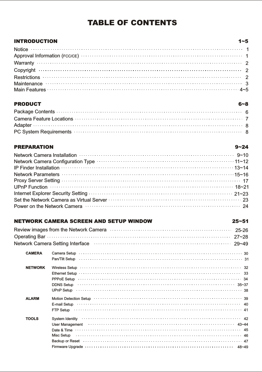 IP  Finder  InstallationNetwork  Parameters29~49INTRODUCTION 1~5Maintenance 3Restrictions 2Copyright 2Warranty    2Notice 1Package  Contents 6Camera  Feature  Locations 76~8PRODUCTUPnP  Function 18~211715~16Proxy  Server  Setting13~14Network  Camera  Configuration  Type 11~12Network  Camera  Installation 9~10PREPARATION 9~24Adapter 8Approval  Information  (FCC/CE)1TABLE  OF  CONTENTSPC  System  Requirements 8Internet  Explorer  Security  Setting 21~23Set  the  Network  Camera  as  Virtual  Server 23Power  on  the  Network  Camera 24NETWORK  CAMERA  SCREEN  AND  SETUP  WINDOW 25~51Main  Features 4~5Network  Camera  Setting  InterfaceOperating  BarMisc  SetupDate  &amp;  TimeUser  ManagementSystem  IdentityFTP  SetupE-mail  SetupMotion  Detection  SetupUPnP  SetupDDNS  SetupPPPoE  SetupEthernet  SetupWireless  SetupPan/Tilt  SetupCamera  Setup27~28Firmware  UpgradeBackup  or  Reset48~4947464543~44424140393835~373433323130CAMERANETWORKALARMTOOLS25-26Review  images  from  the  Network  Camera