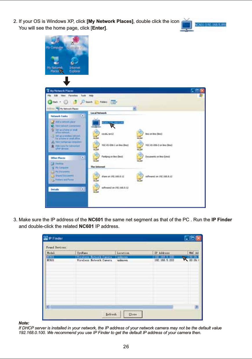 2.  If  your  OS  is  Windows  XP,  click  [My  Network  Places],  double  click  the  icon    You  will  see  the  home  page,  click  [Enter].26Note: If  DHCP  server  is  installed  in  your  network,  the IP  address  of  your network  camera  may not be  the  default  value 192.168.0.100.  We  recommend  you  use  IP  Finder  to  get  the default IP  address  of  your  camera  then. 3.  Make  sure  the  IP  address  of  the  NC601  the  same  net  segment  as  that  of  the  PC  .  Run  the  IP  Finder         and  double-click  the  related  NC601  IP  address. 