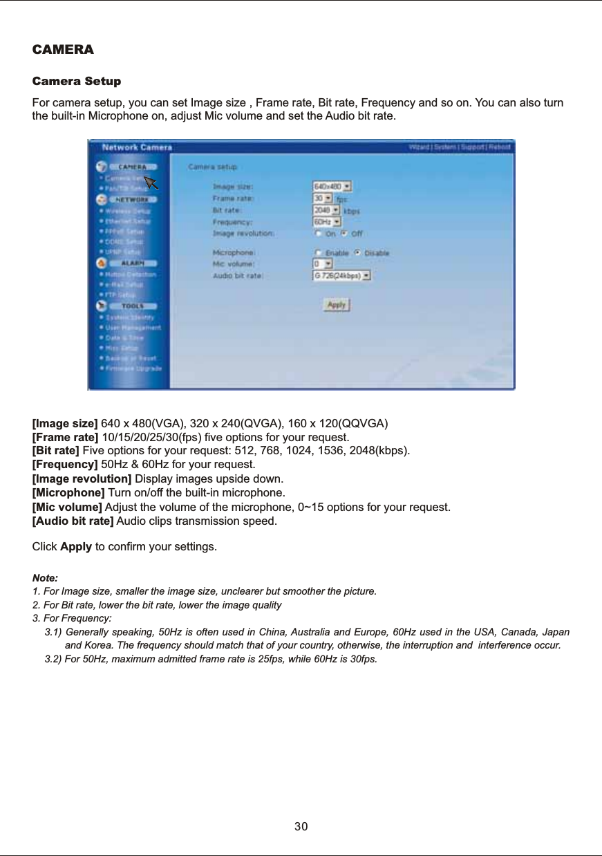 For  camera  setup,  you  can  set  Image  size  ,  Frame  rate,  Bit  rate,  Frequency  and  so  on.  You  can  also  turn the  built-in  Microphone  on,  adjust  Mic  volume  and  set  the  Audio  bit  rate.[Image  size]  640  x  480(VGA),  320  x  240(QVGA),  160  x  120(QQVGA)[Frame  rate]  10/15/20/25/30(fps)  five  options  for  your  request.[Bit  rate]  Five  options  for  your  request:  512,  768,  1024,  1536,  2048(kbps). [Frequency]  50Hz  &amp;  60Hz  for  your  request.[Image  revolution]  Display  images  upside  down. [Microphone]  Turn  on/off  the  built-in  microphone.[Mic  volume]  Adjust  the  volume  of  the  microphone,  0~15  options  for  your  request.[Audio  bit  rate]  Audio  clips  transmission  speed. Click  Apply  to  confirm  your  settings.Note:1.  For  Image  size,  smaller  the  image  size,  unclearer  but  smoother  the  picture.2.  For  Bit  rate,  lower  the  bit  rate,  lower  the  image  quality3.  For  Frequency:3.1)  Generally  speaking,  50Hz  is  often  used  in  China,  Australia  and  Europe,  60Hz  used  in  the  USA,  Canada,  Japan and  Korea.  The  frequency  should  match  that  of  your  country,  otherwise,  the  interruption  and    interference  occur. 3.2)  For  50Hz,  maximum  admitted  frame  rate  is  25fps,  while  60Hz  is  30fps.Camera  Setup30CAMERA
