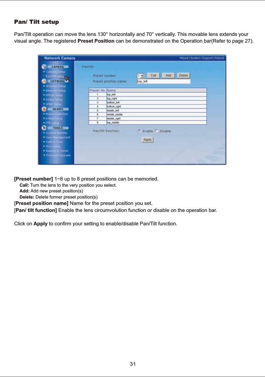 [Preset  number]  1~8  up  to  8  preset  positions  can  be  memoried.Call:  Turn  the  lens  to  the  very  position  you  select.Add:  Add  new  preset  position(s)Delete:  Delete  former  preset  position(s)[Preset  position  name]  Name  for  the  preset  position  you  set.[Pan/  tilt  function]  Enable  the  lens  circumvolution  function  or  disable  on  the  operation  bar. Click  on  Apply  to  confirm  your  setting  to  enable/disable  Pan/Tilt  function. Pan/  Tilt  setupPan/Tilt  operation  can  move  the  lens  130&deg;  horizontally  and  70&deg;  vertically.  This  movable  lens  extends  your visual  angle.  The  registered  Preset  Position  can  be  demonstrated  on  the  Operation  bar(Refer  to  page  27).31