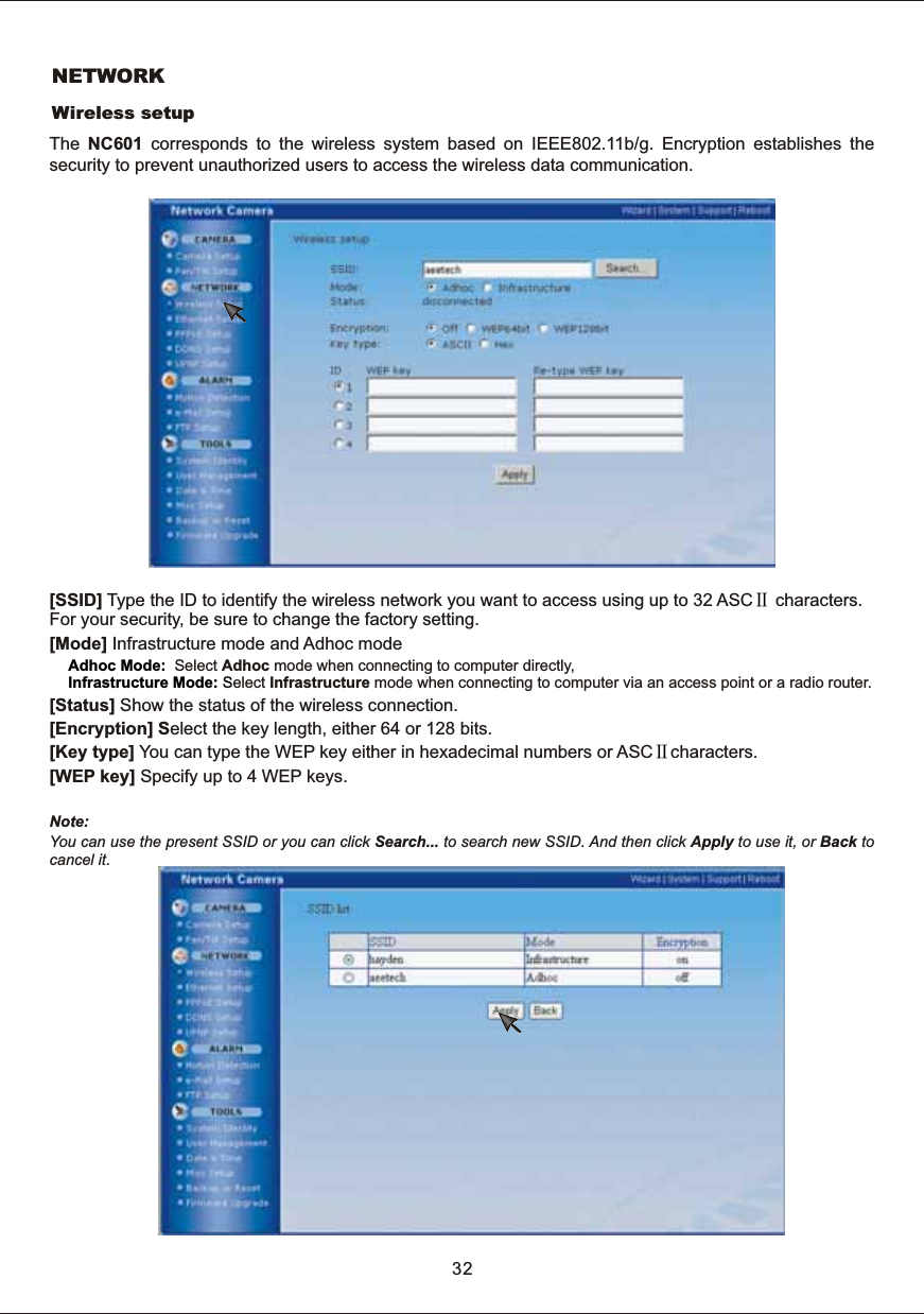 NETWORKWireless  setupThe  NC601  corresponds  to  the  wireless  system  based  on  IEEE802.11b/g.  Encryption  establishes  the security  to  prevent  unauthorized  users  to  access  the  wireless  data  communication.[SSID]  Type  the  ID  to  identify  the  wireless  network  you  want  to  access  using  up  to  32  ASC   characters. For  your  security,  be  sure  to  change  the  factory  setting. [Mode]  Infrastructure  mode  and  Adhoc  modeSelect  Adhoc  mode  when  connecting  to  computer  directly,elect  Infrastructure  mode  when  connecting  to  computer  via  an  access  point  or  a  radio  router.[Status]  Show  the  status  of  the  wireless  connection.[Encryption]  Select  the  key  length,  either  64  or  128  bits.[Key  type] You  can  type  the  WEP  key  either  in  hexadecimal  numbers  or  ASC characters.[WEP  key]  Specify  up  to  4  WEP  keys.Note: You  can  use  the  present  SSID  or  you  can  click  Search...  to  search  new  SSID.  And  then  click  Apply  to  use  it,  or  Back  to cancel  it.ⅡAdhoc  Mode:   Infrastructure  Mode:  SⅡ32