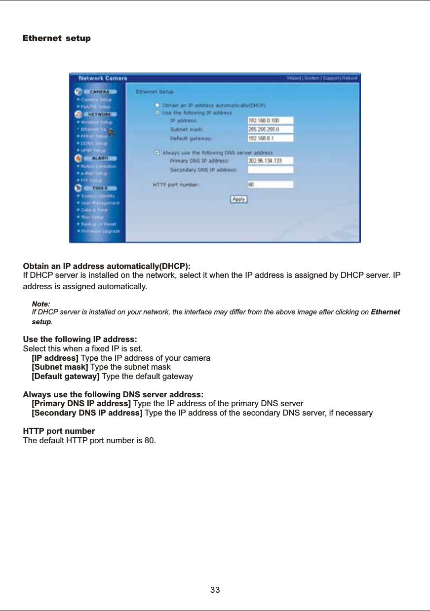 Ethernet setupObtain  an  IP  address  automatically(DHCP): If  DHCP  server  is  installed  on  the  network,  select  it  when  the  IP  address  is  assigned  by  DHCP  server.  IP address  is  assigned  automatically.Note: If  DHCP  server  is  installed  on  your  network,  the  interface  may  differ  from  the  above  image  after  clicking  on  Ethernet setup.Use  the  following  IP  address:Select  this  when  a  fixed  IP  is  set.[IP  address]  Type  the  IP  address  of  your  camera[Subnet  mask]  Type  the  subnet  mask[Default  gateway]  Type  the  default  gatewayAlways  use  the  following  DNS  server  address: [Primary  DNS  IP  address]  Type  the  IP  address  of  the  primary  DNS  server[Secondary  DNS  IP  address]  Type  the  IP  address  of  the  secondary  DNS  server,  if  necessaryHTTP  port  numberThe  default  HTTP  port  number  is  80.33