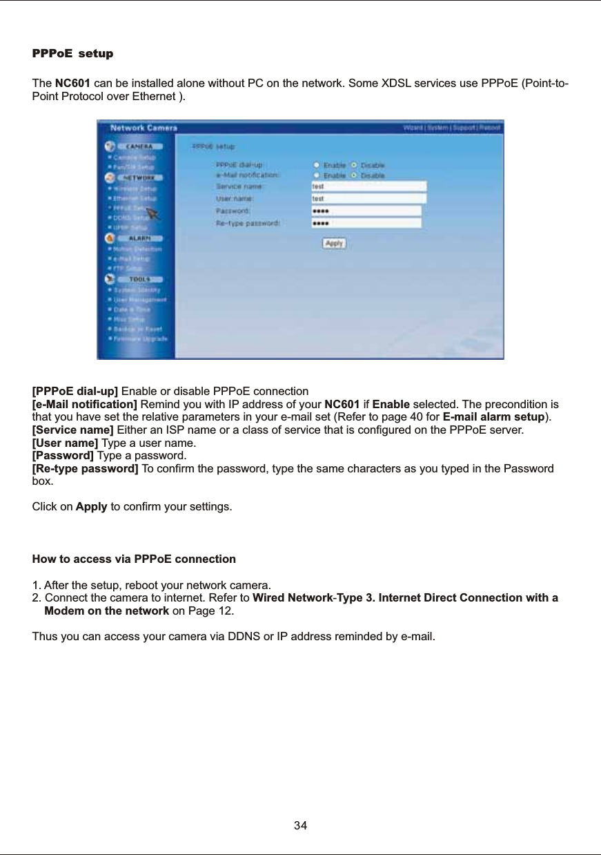 PPPoE setupThe  NC601  can  be  installed  alone  without  PC  on  the  network.  Some  XDSL  services  use  PPPoE  (Point-to-Point  Protocol  over  Ethernet  ).[PPPoE  dial-up]  Enable  or  disable  PPPoE  connection[e-Mail  notification]  Remind  you  with  IP  address  of  your  NC601  if  Enable  selected.  The  precondition  is that  you  have  set  the  relative  parameters  in  your  e-mail  set  (Refer  to  page  40  for  E-mail  alarm  setup).[Service  name]  Either  an  ISP  name  or  a  class  of  service  that  is  configured  on  the  PPPoE  server. [User  name]  Type  a  user  name. [Password]  Type  a  password.[Re-type  password] To  confirm  the  password,  type  the  same  characters  as  you  typed  in  the  Password box.Click  on  Apply  to  confirm  your  settings.34How  to  access  via  PPPoE  connection1.  After  the  ,  reboot  your  network  camera.2.  Connect  the  camera  to  internet.  Refer  to  Wired  Network-Type  3.  Internet  Direct  Connection  with  a Modem  on  the  network  on  Page  12.Thus  you  can  access  your  camera  via  DDNS  or  IP  address  reminded  by  e-mail.setup