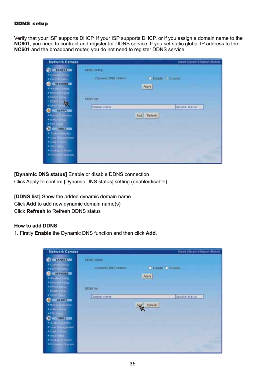 35DDNS setupVerify  that  your  ISP  supports  DHCP.  If  your  ISP  supports  DHCP,  or  if  you  assign  a  domain  name  to  the NC601,  you  need  to  contract  and  register  for  DDNS  service.  If  you  set  static  global  IP  address  to  the NC601  and  the  broadband  router,  you  do  not  need  to  register  DDNS  service.[Dynamic  DNS  status]  Enable  or  disable  DDNS  connectionClick  Apply  to  confirm  [Dynamic  DNS  status]  setting  (enable/disable)[DDNS  list]  Show  the  added  dynamic  domain  nameClick  Add  to  add  new  dynamic  domain  name(s)Click  Refresh  to  Refresh  DDNS  statusHow  to  add  DDNS1.  Firstly  Enable  the  Dynamic  DNS  function  and  then  click  Add.