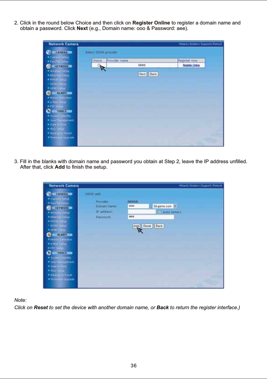 2.  Click  in  the  round  below  Choice and  then  click  on  Register  Online  to  register  a  domain  name  and obtain  a  password.  Click  Next  (e.g.,  Domain  name:  ooo  &amp;  Password:  aee). 3.  Fill  in  the  blanks  with  domain  name  and  password  you  obtain  at  Step  2,  leave  the  IP  address  unfilled. After  that,  click  Add  to  finish  the  setup. Note: Click  on  Reset  to  set  the  device  with  another  domain  name,  or  Back  to return  the  register  interface.)36