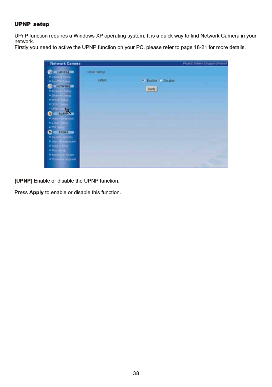 UPNP setupUPnP  function  requires  a  Windows  XP  operating  system.  It  is  a  quick  way  to  find  Network  Camera  in  your network. Firstly  you  need  to  active  the  UPNP  function  on  your  PC,  please  refer  to  page  18-21  for  more  details.[UPNP]  Enable  or  disable  the  UPNP  function.Press  Apply  to  enable  or  disable  this  function.38