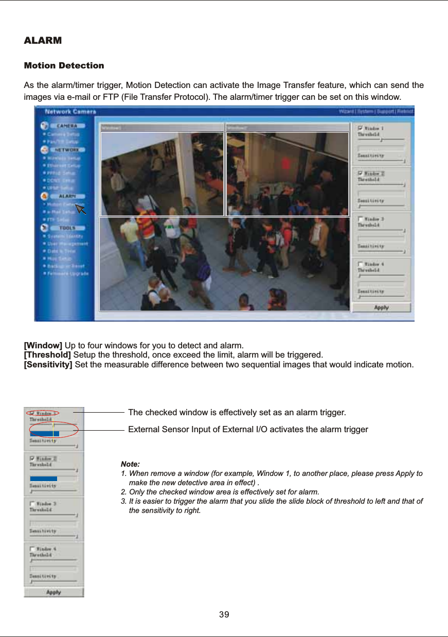 ALARMMotion  DetectionAs  the  alarm/timer  trigger,  Motion  Detection  can  activate  the  Image  Transfer  feature,  which  can  send  the images  via  e-mail  or  FTP  (File  Transfer  Protocol).  The  alarm/timer  trigger  can  be  set  on  this  window.[Window]  Up  to  four  windows  for  you  to  detect  and  alarm.[Threshold]  Setup  the  threshold,  once  exceed  the  limit,  alarm  will  be  triggered.[Sensitivity]  Set  the  measurable  difference  between  two  sequential  images  that  would  indicate  motion.Note: 1.  When  remove  a  window  (for  example,  Window  1,  to  another  place,  please  press  Apply  to        make  the  new  detective  area  in  effect)  .2.  Only  the  checked  window  area  is  effectively  set  for  alarm.3.  It  is  easier  to  trigger  the  alarm  that  you  slide  the  slide  block  of  to  left  and  that  of         the  sensitivity  to  right. threshold The  checked  window  is  effectively  set  as  an  alarm  trigger. External  Sensor  Input  of  External  I/O  activates  the  alarm  trigger39