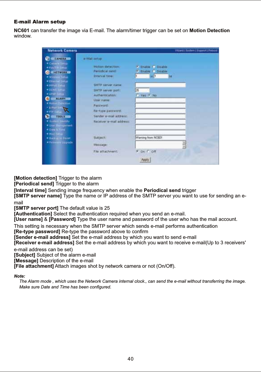E-mail  Alarm  setupNC601  can  transfer  the  image  via  E-mail.  The  alarm/timer  trigger  can  be  set  on  Motion  Detection window. [Motion  detection]  Trigger  to  the  alarm[Periodical  send]  Trigger  to  the  alarm [Interval  time]  Sending  image  frequency  when  enable  the  Periodical  send  trigger[SMTP  server  name]  Type  the  name  or  IP  address  of  the  SMTP  server  you  want  to  use  for  sending  an  e-mail[SMTP  server  port]  The  default  value  is  25[Authentication]  Select  the  authentication  required  when  you  send  an  e-mail.[User  name]  &amp;  [Password]  Type  the  user  name  and  password  of  the  user  who  has  the  mail  account. This  setting  is  necessary  when  the  SMTP  server  which  sends  e-mail  performs  authentication[Re-type  password]  Re-type  the  password  above  to  confirm[Sender  e-mail  address]  Set  the  e-mail  address  by  which  you  want  to  send  e-mail[Receiver  e-mail  address]  Set  the  e-mail  address  by  which  you  want  to  receive  e-mail(Up  to  3  receivers' e-mail  address  can  be  set)[Subject]  Subject  of  the  alarm  e-mail[Message]  Description  of  the  e-mail[File  attachment]  Attach  images  shot  by  network  camera  or  not  (On/Off).Note: The  Alarm  mode  ,  which  uses  the  Network  Camera  internal  clock.,  can  send  the  e-mail  without  transferring  the  image.   Make  sure  Date  and  Time  has  been  configured.40