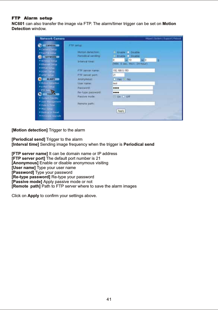 FTP   Alarm setupNC601  can  also  transfer  the  image  via  FTP.  The  alarm/timer  trigger  can  be  set  on  MotionDetection  window. [Motion  detection]  Trigger  to  the  alarm[Periodical  send]  Trigger  to  the  alarm[Interval  time]  Sending  image  frequency  when  the  trigger  is  Periodical  send[FTP  server  name]  It  can  be  domain  name  or  IP  address[FTP  server  port]  The  default  port  number  is  21[Anonymous]  Enable  or  disable  anonymous  visiting[User  name]  Type  your  user  name[Password]  Type  your  password[Re-type  password]  Re-type  your  password[Passive mode]  Apply  passive  mode  or  not[Remote path]  Path  to  FTP  server  where  to  save  the  alarm  imagesClick  on  Apply  to  confirm  your  settings  above.41