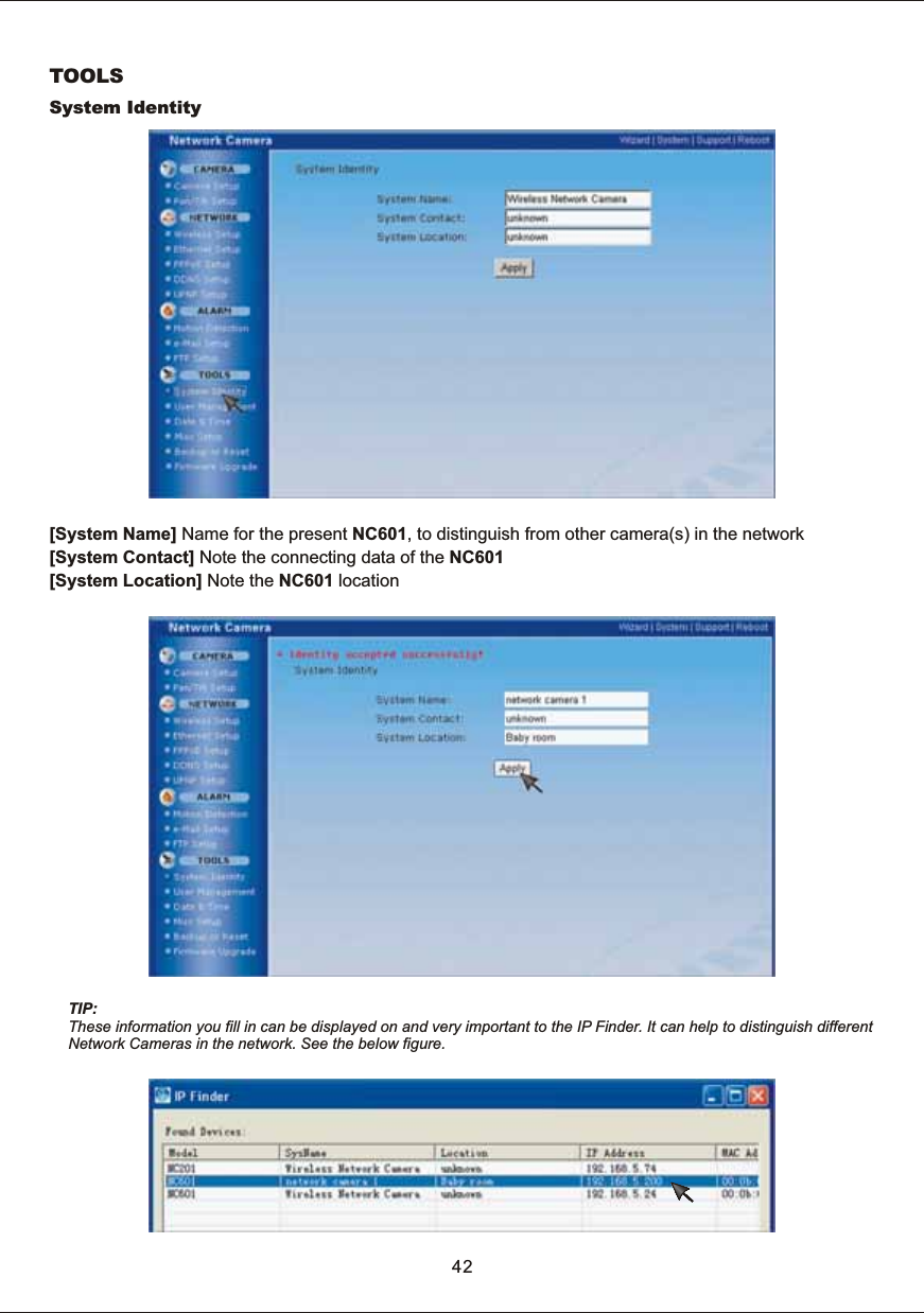 TOOLSSystem  Identity[System  Name]  Name  for  the  present  NC601,  to  distinguish  from  other  camera(s)  in  the  network[System  Contact]  Note  the  connecting  data  of  the  NC601[System  Location]  Note  the  NC601  location42TIP:These  information  you  fill  in  can  be  displayed  on  and  very  important  to  the  IP  Finder.  It  can  help  to  distinguish  different Network  Cameras  in  the  network.  See  the  below  figure.