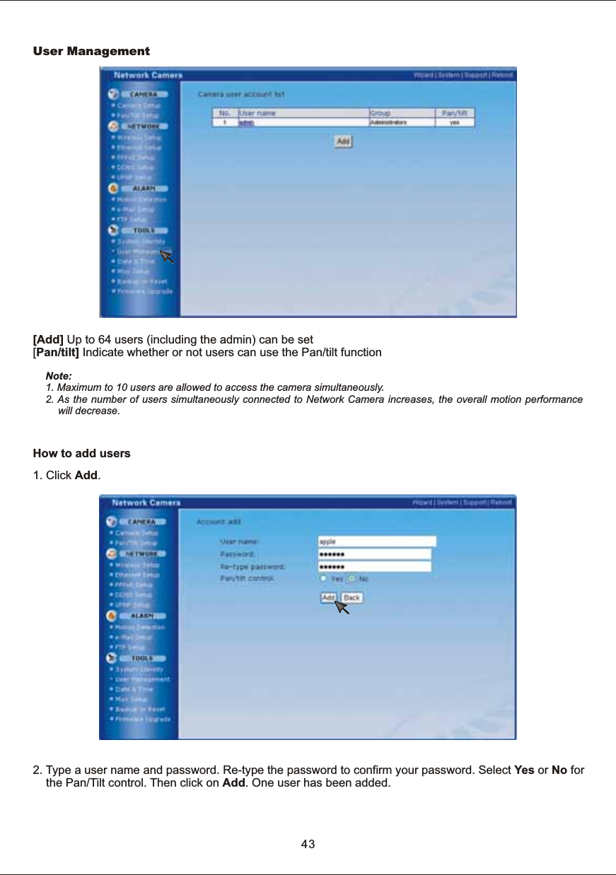 43User  Mana gement[Add]  Up  to  64  users  (including  the  admin)  can  be  set[Pan/tilt]  Indicate  whether  or  not  users  can  use  the  Pan/tilt  functionNote: 1.  Maximum  to  10  users  are  allowed  to  access  the  camera  simultaneously. 2.  As  the  number  of  users  simultaneously  connected  to  Network  Camera  increases,  the  overall  motion  performance will  decrease.How  to  add  users1.  Click  Add.2.  Type  a  user  name  and  password.  Re-type  the  password  to  confirm  your  password.  Select  Yes  or  No  for        the  Pan/Tilt  control.  Then  click  on  Add.  One  user  has  been  added.