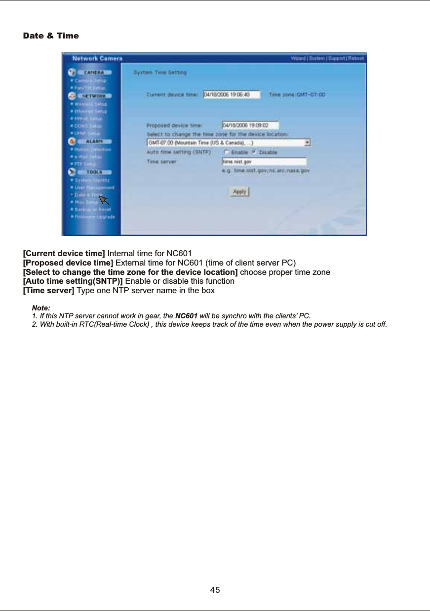 [Current  device  time]  Internal  time  for  NC601[Proposed  device  time]  External  time  for  NC601  (time  of  client  server  PC) [Select  to  change  the  time  zone  for  the  device  location]  choose proper  time  zone [Auto  time  setting(SNTP)]  Enable  or  disable  this  function[Time  server]  Type  one  NTP  server  name  in  the  boxNote: 1.  If  this  NTP  server  cannot  work  in  gear,  the  NC601  will  be  synchro  with  the  clients&rsquo;  PC.2.  With  built-in  RTC(Real-time  Clock)  ,  this  device  keeps  track  of  the  time  even  when  the  power  supply  is  cut  off.Date  &amp;  Time45
