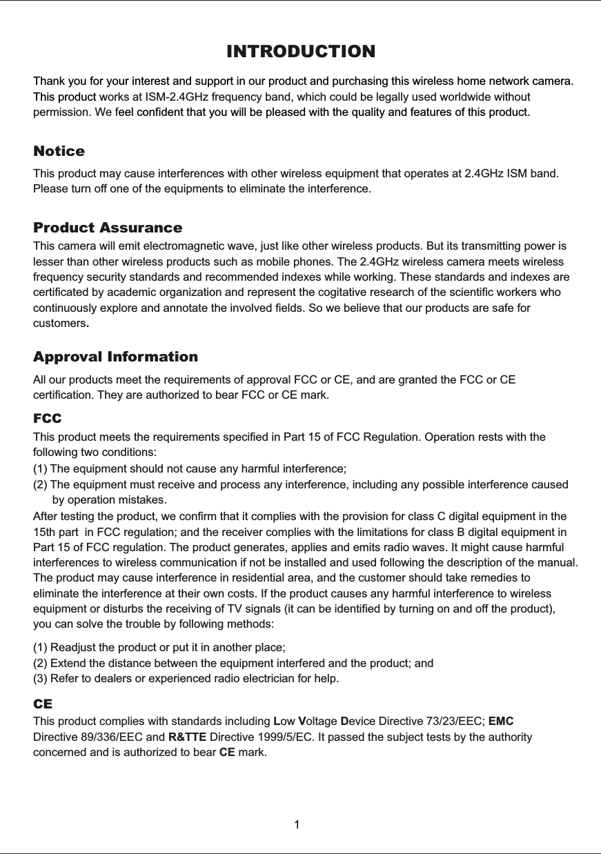 INTRODUCTIONThank  you  for  your  interest  and  support  in  our  product  and  purchasing  this  wireless  home  network  camera.   This  product eel  confident  that  you  will  be  pleased  with  the  quality  and  features  of  this product. works  at  ISM-2.4GHz  frequency  band,  which  could  be  legally  used  worldwide  without permission.  We  f  NoticeThis  product  may  cause  interferences  with  other  wireless  equipment  that  operates  at  2.4GHz  ISM  band. Please  turn  off  one  of  the  equipments  to  eliminate  the  interference. Product  AssuranceThis  camera  will  emit  electromagnetic  wave,  just  like  other  wireless  products.  But  its  transmitting  power  is lesser  than  other  wireless  products  such  as  mobile  phones.  The  2.4GHz  wireless  camera  meets  wireless frequency  security  standards  and  recommended  indexes  while  working.  These  standards  and  indexes  arecertificated  by  academic  organization  and  represent  the  cogitative  research  of  the  scientific  workers  who continuously  explore  and  annotate  the  involved  fields.  So  we  believe  that  our  products  are  safe  for customers.1All  our  products  meet  the  requirements  of  approval  FCC  or  CE,  and  are  granted  the  FCC  or  CE certification.  They  are  authorized  to  bear  FCC  or  CE  mark. Approval  InformationAfter  testing  the  product,  we  confirm  that  it  complies  with  the  provision  for  class  C  digital  equipment  in  the 15th  part    in  FCC  regulation;  and  the  receiver  complies  with  the  limitations  for  class  B  digital  equipment  in Part  15  of  FCC  regulation.  The  product  generates,  applies  and  emits  radio  waves.  It  might  cause  harmful interferences  to  wireless  communication  if  not  be  installed  and  used  following  the  description  of  the  manual. The  product  may  cause  interference  in  residential  area,  and  the  customer  should  take  remedies  to eliminate  the  interference  at  their  own  costs.  If  the  product  causes  any  harmful  interference  to  wireless equipment  or  disturbs  the  receiving  of  TV  signals  (it  can  be  identified  by  turning  on  and  off  the  product), you  can  solve  the  trouble  by  following  methods:FCC This  product  complies  with  standards  including  Low  Voltage  Device  Directive  73/23/EEC;  EMC Directive  89/336/EEC  and  R&amp;TTE  Directive  1999/5/EC.  It  passed  the  subject  tests  by  the  authority concerned  and  is  authorized  to  bear  CE  mark.CE This  product  meets  the  requirements  specified  in  Part  15  of  FCC  Regulation.  Operation  rests  with  the   following  two  conditions:        (1)  The  equipment  should  not  cause  any  harmful  interference;        (2)  The  equipment  must  receive  and  process  any  interference,  including  any  possible  interference  caused              by  operation  mistakes.         (1)  Readjust  the  product  or  put  it  in  another  place;        (2)  Extend  the  distance  between  the  equipment  interfered  and  the  product;  and        (3)  Refer  to  dealers  or  experienced  radio  electrician  for  help.