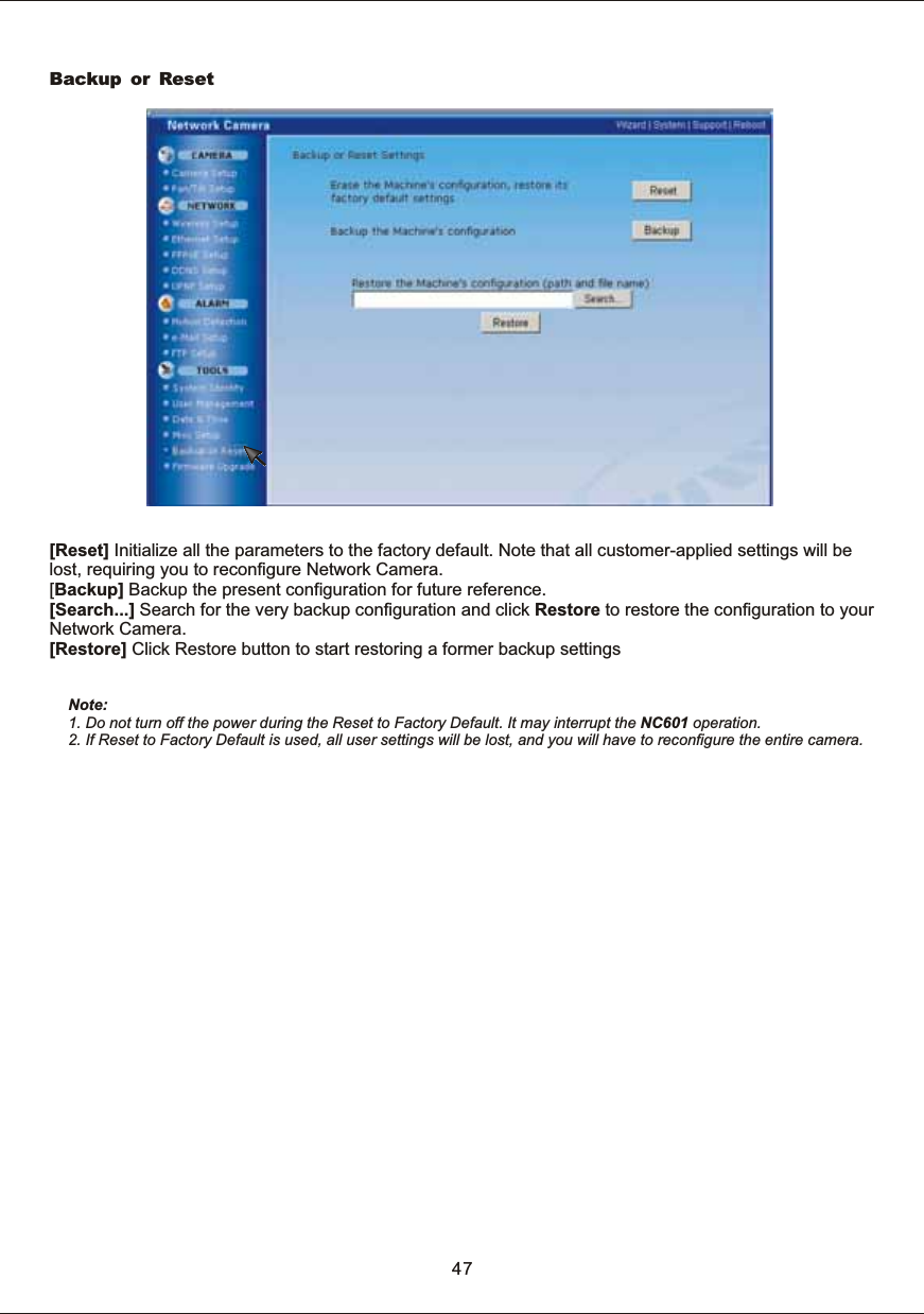 Backup or ResetNote: 1.  Do  not  turn  off  the  power  during  the  Reset  to  Factory  Default.  It  may  interrupt  the  NC601  operation.2.  If  Reset  to  Factory  Default  is  used,  all  user  settings  will  be  lost,  and  you  will  have  to  reconfigure  the  entire  camera.47[Reset]  Initialize  all  the  parameters  to  the  factory  default.  Note  that  all  customer-applied  settings  will  be lost,  requiring  you  to  reconfigure  Network  Camera.[Backup]  Backup  the  present  configuration  for  future  reference.[Search...]  Search  for  the  very  backup  configuration  and  click  Restore  to  restore  the  configuration  to  your Network  Camera.[Restore]  Click  Restore  button  to  start  restoring  a  former  backup  settings