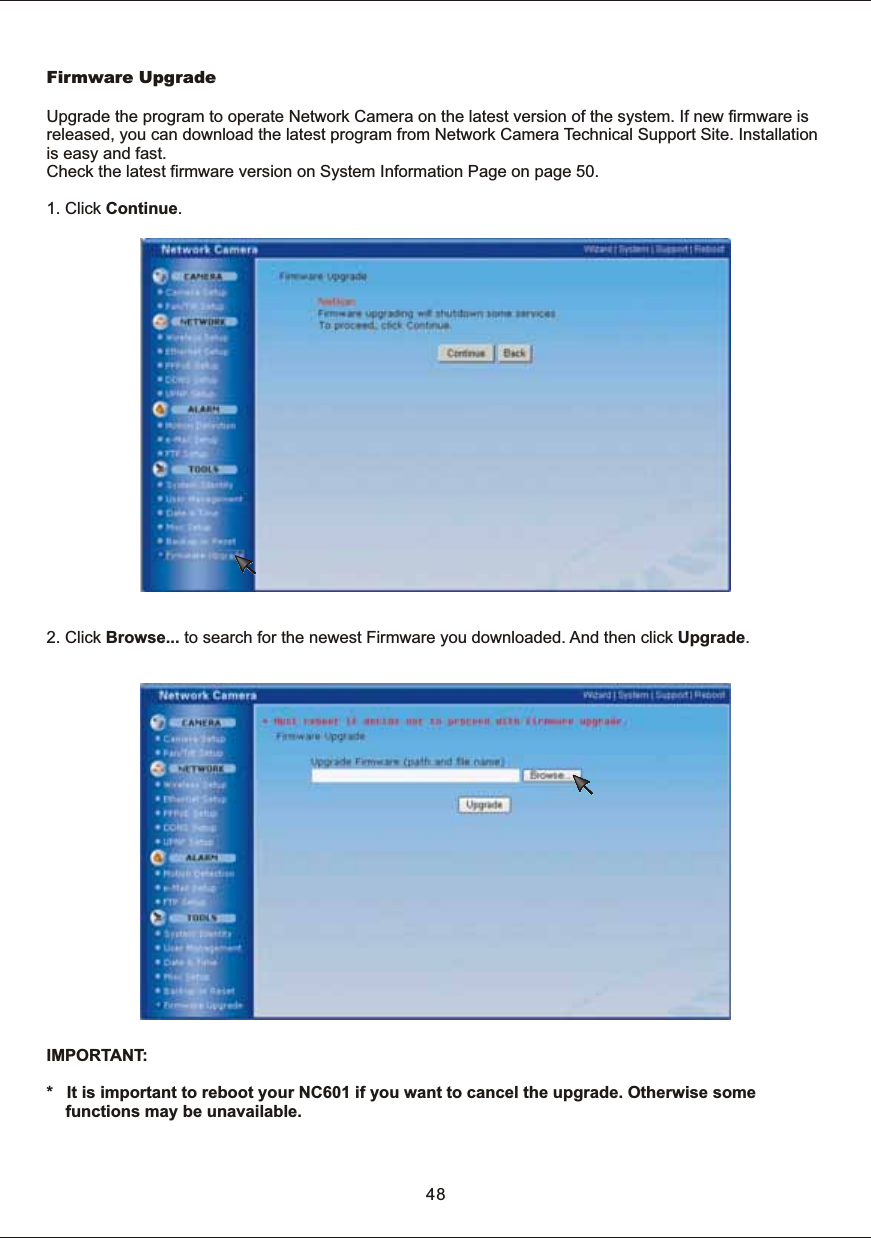 2.  Click  Browse...  to  search  for  the  newest  Firmware  you  downloaded.  And  then  click  Upgrade.48Firmware  UpgradeUpgrade  the  program  to  operate  Network  Camera  on  the  latest  version  of  the  system.  If  new  firmware  is released,  you  can  download  the  latest  program  from  Network  Camera  Technical  Support  Site.  Installation is  easy  and  fast.Check  the  latest  firmware  version  on  System  Information  Page  on  page  50.1.  Click  Continue.IMPORTANT: *      It  is  important  to  reboot  your  NC601  if  you  want  to  cancel  the  upgrade.  Otherwise  some functions  may  be  unavailable. 